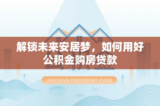 西和解锁未来安居梦，如何用好公积金购房贷款