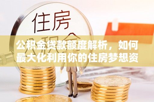 西和公积金贷款额度解析，如何最大化利用你的住房梦想资金