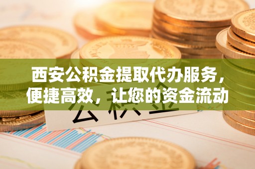 西和西安公积金提取代办服务，便捷高效，让您的资金流动无忧