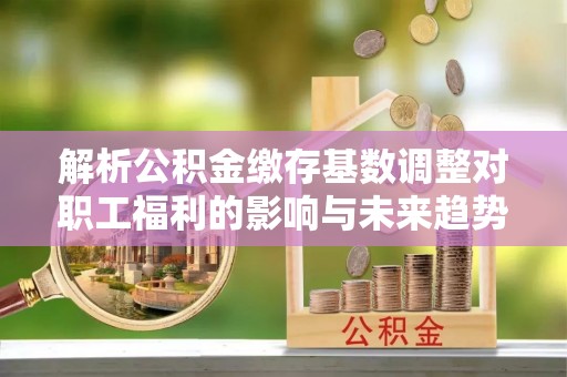 西和解析公积金缴存基数调整对职工福利的影响与未来趋势