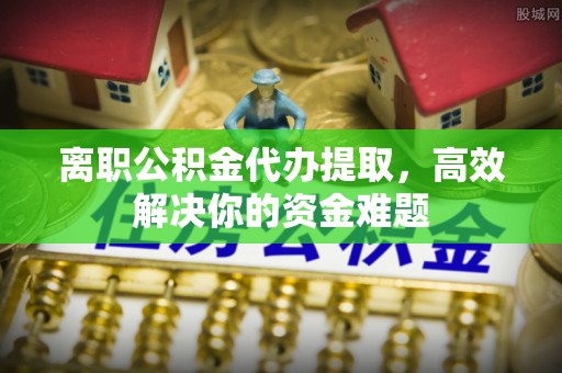 西和离职公积金代办提取，高效解决你的资金难题