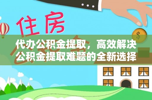 西和代办公积金提取，高效解决公积金提取难题的全新选择