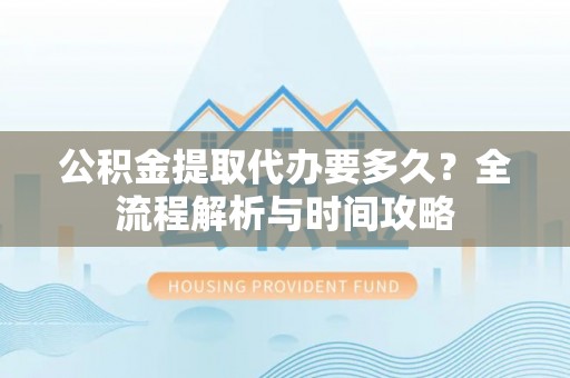 西和公积金提取代办要多久？全流程解析与时间攻略