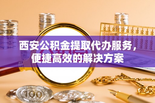 西和西安公积金提取代办服务，便捷高效的解决方案