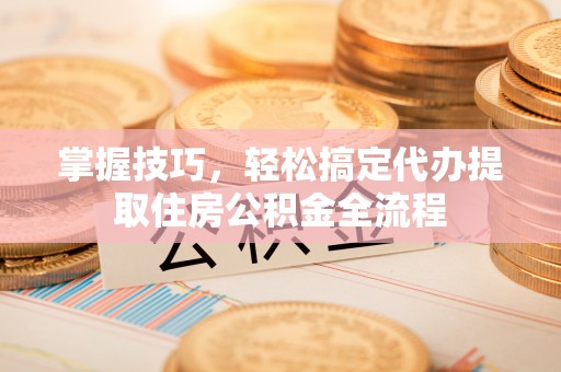 西和掌握技巧，轻松搞定代办提取住房公积金全流程