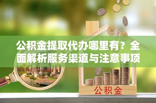 西和公积金提取代办哪里有？全面解析服务渠道与注意事项