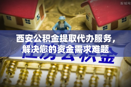 西和西安公积金提取代办服务，解决您的资金需求难题