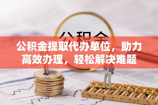 西和公积金提取代办单位，助力高效办理，轻松解决难题