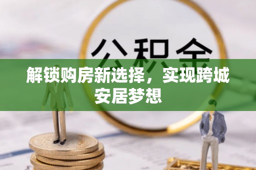 西和解锁购房新选择，实现跨城安居梦想