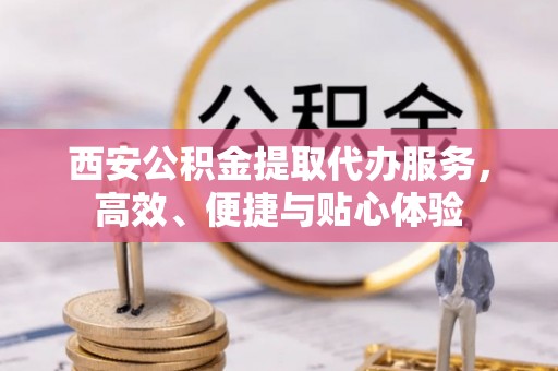 西和西安公积金提取代办服务，高效、便捷与贴心体验