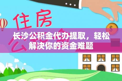 西和长沙公积金代办提取，轻松解决你的资金难题