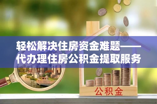 西和轻松解决住房资金难题——代办理住房公积金提取服务详解